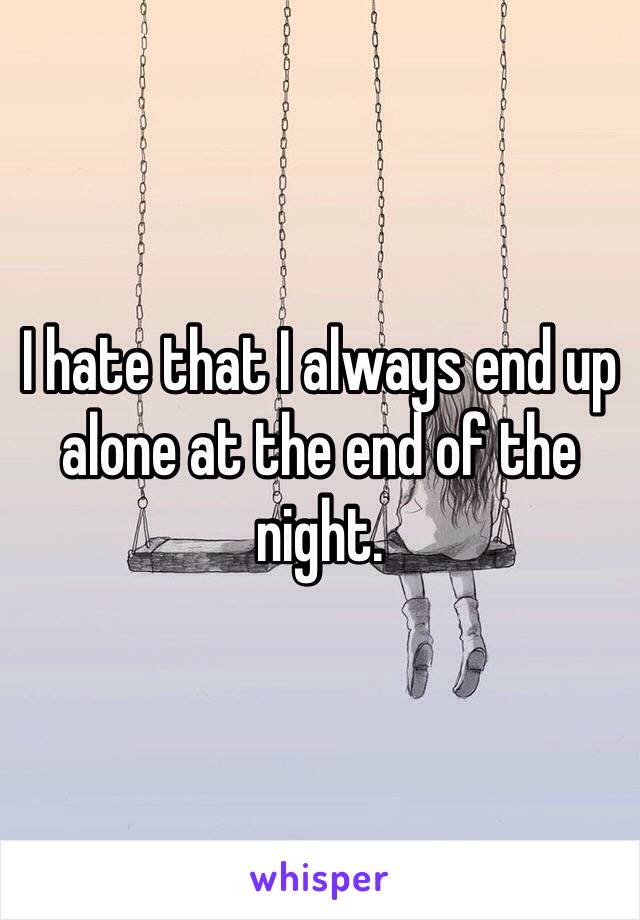 I hate that I always end up alone at the end of the night. 