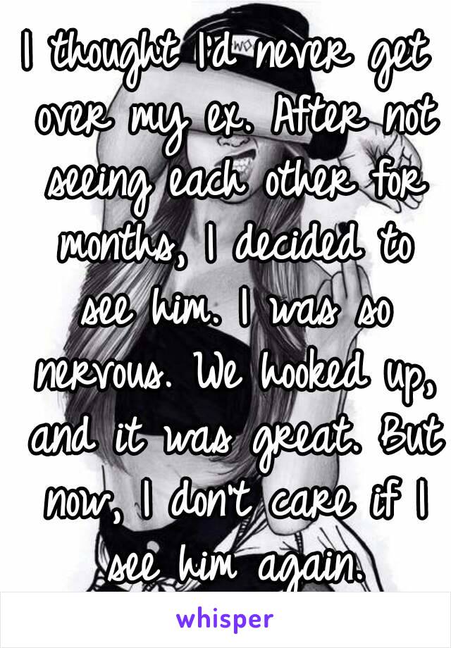 I thought I'd never get over my ex. After not seeing each other for months, I decided to see him. I was so nervous. We hooked up, and it was great. But now, I don't care if I see him again.