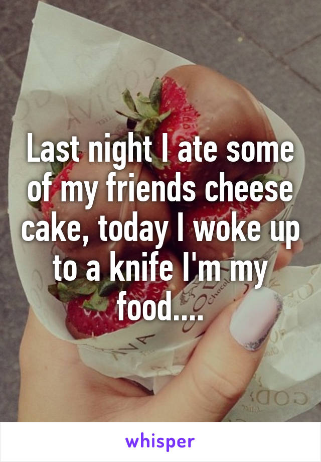 Last night I ate some of my friends cheese cake, today I woke up to a knife I'm my food....