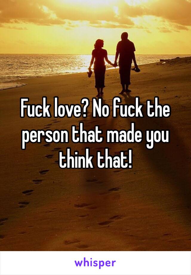 Fuck love? No fuck the person that made you think that!