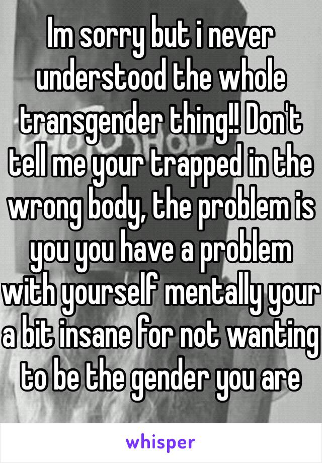 Im sorry but i never understood the whole transgender thing!! Don't tell me your trapped in the wrong body, the problem is you you have a problem with yourself mentally your a bit insane for not wanting to be the gender you are 