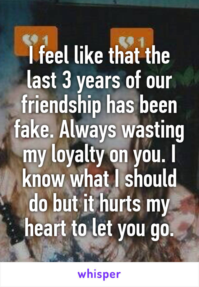 I feel like that the last 3 years of our friendship has been fake. Always wasting my loyalty on you. I know what I should do but it hurts my heart to let you go.