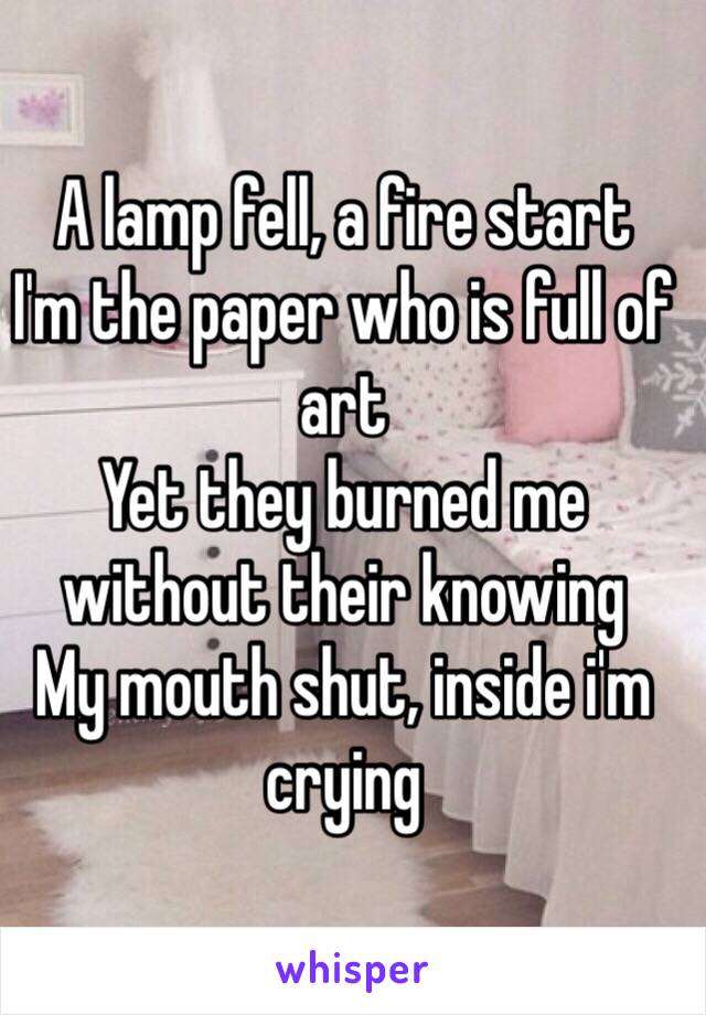 A lamp fell, a fire start
I'm the paper who is full of art
Yet they burned me without their knowing
My mouth shut, inside i'm crying