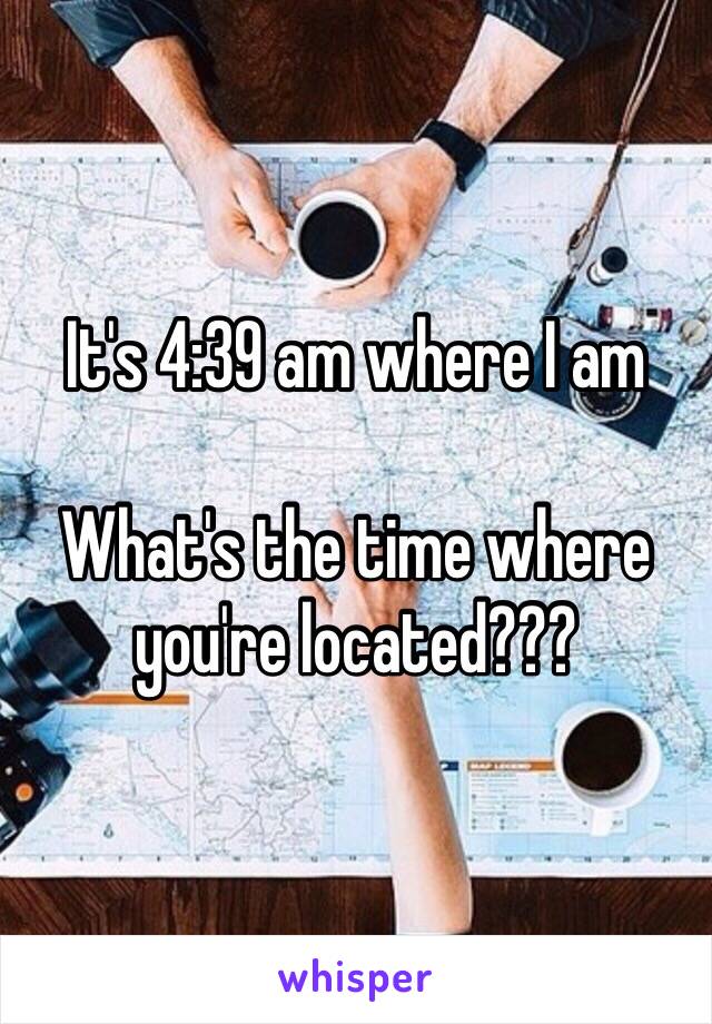 It's 4:39 am where I am

What's the time where you're located??? 