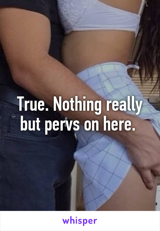 True. Nothing really but pervs on here. 