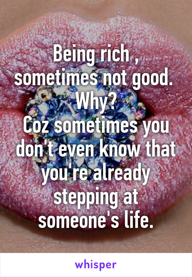 Being rich , sometimes not good. 
Why?
Coz sometimes you don't even know that you're already stepping at someone's life.