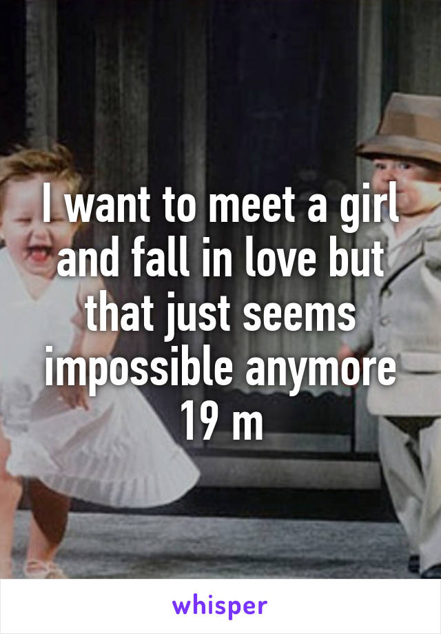 I want to meet a girl and fall in love but that just seems impossible anymore 19 m