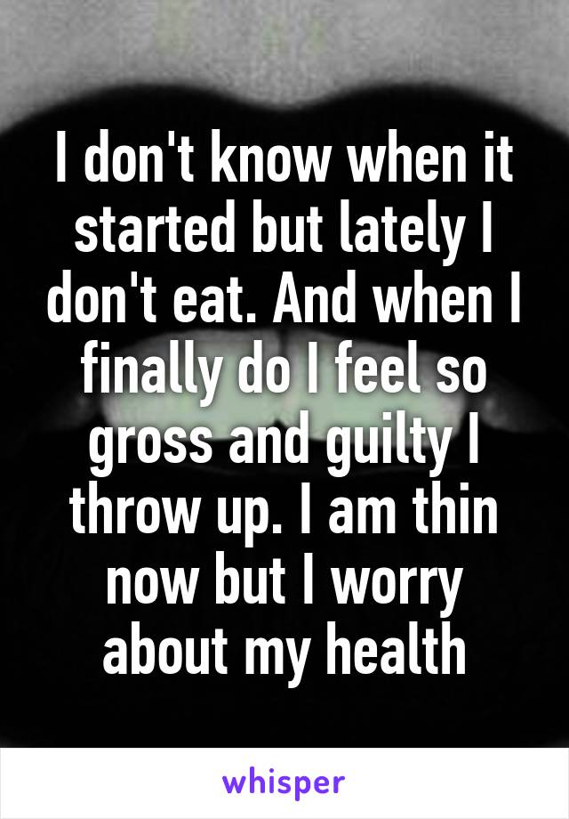 I don't know when it started but lately I don't eat. And when I finally do I feel so gross and guilty I throw up. I am thin now but I worry about my health