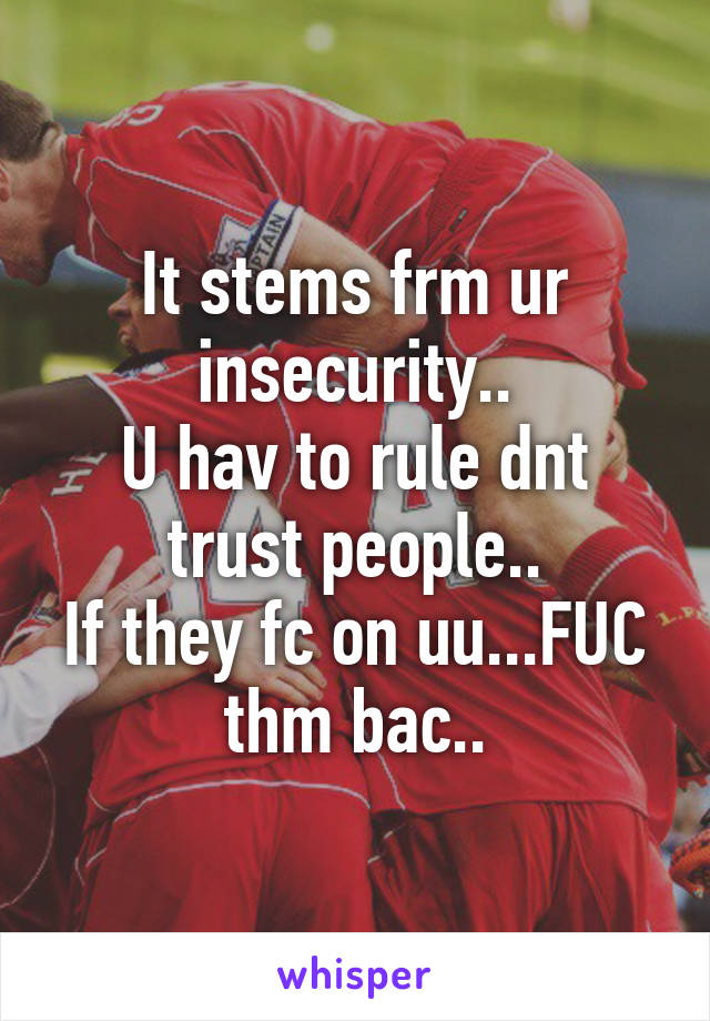 It stems frm ur insecurity..
U hav to rule dnt trust people..
If they fc on uu...FUC thm bac..