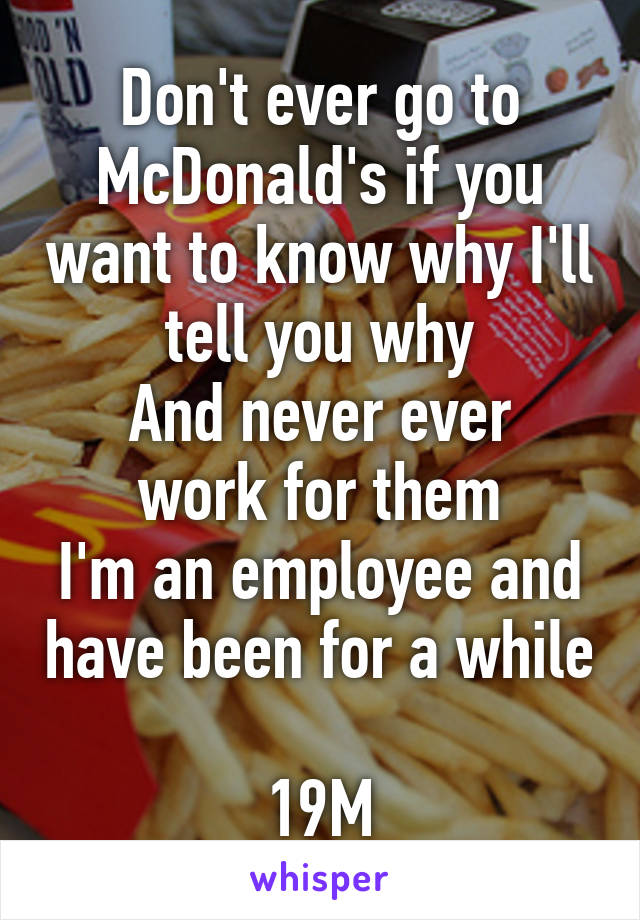 Don't ever go to McDonald's if you want to know why I'll tell you why
And never ever work for them
I'm an employee and have been for a while

19M