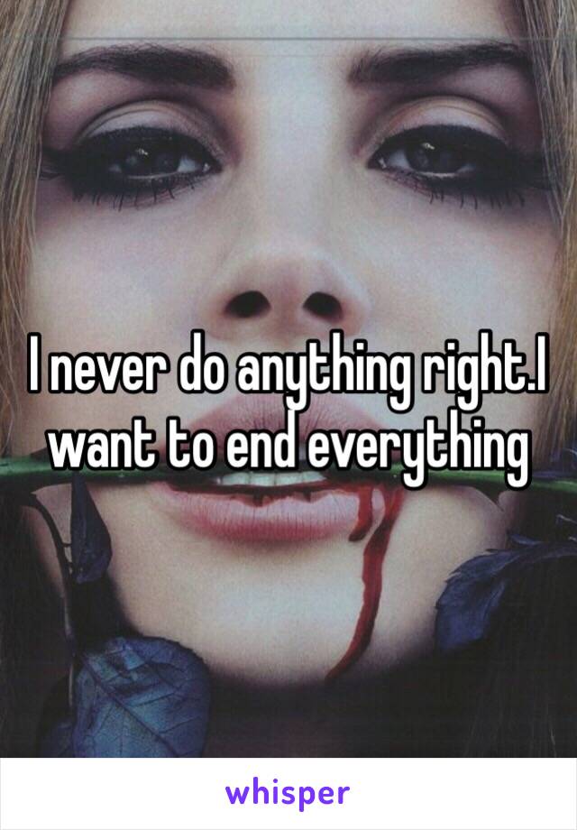 I never do anything right.I want to end everything