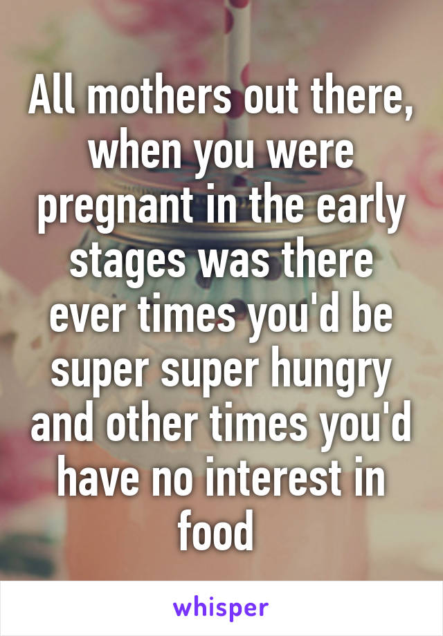 All mothers out there, when you were pregnant in the early stages was there ever times you'd be super super hungry and other times you'd have no interest in food 