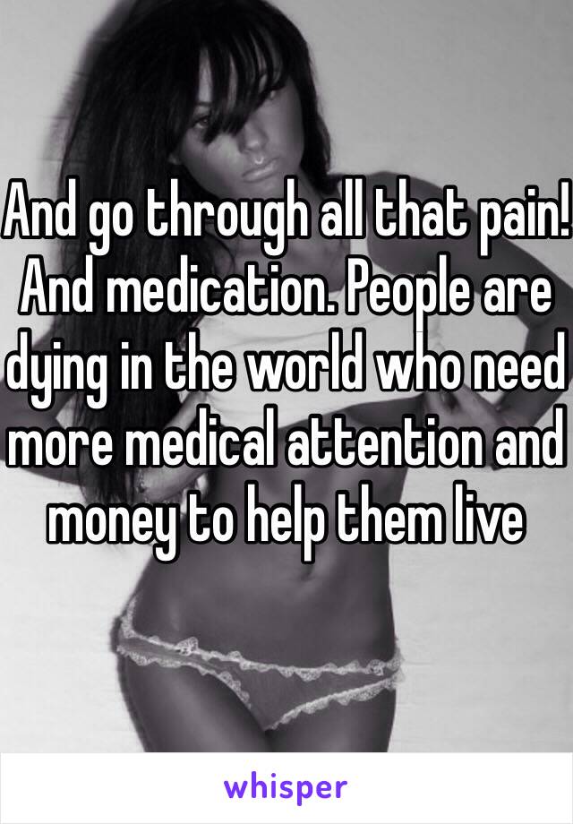 And go through all that pain! And medication. People are dying in the world who need more medical attention and money to help them live 