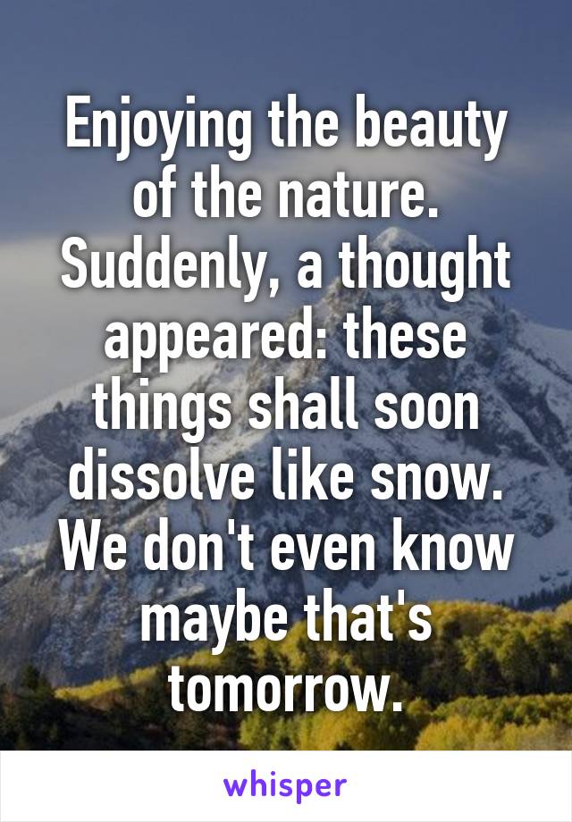 Enjoying the beauty of the nature. Suddenly, a thought appeared: these things shall soon dissolve like snow. We don't even know maybe that's tomorrow.