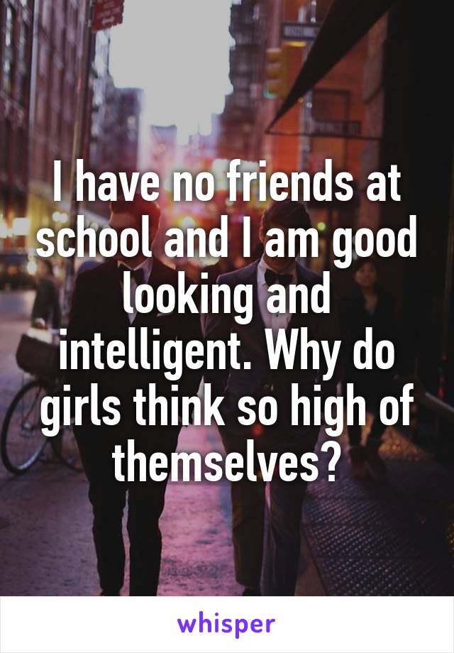 I have no friends at school and I am good looking and intelligent. Why do girls think so high of themselves?