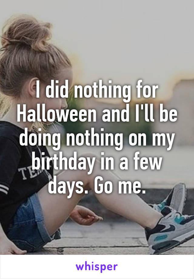 I did nothing for Halloween and I'll be doing nothing on my birthday in a few days. Go me.