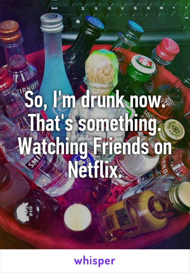 So, I'm drunk now. That's something. Watching Friends on Netflix.