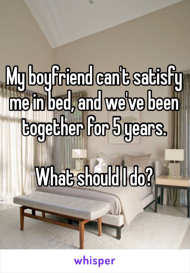 My boyfriend can't satisfy me in bed, and we've been together for 5 years. 

What should I do?