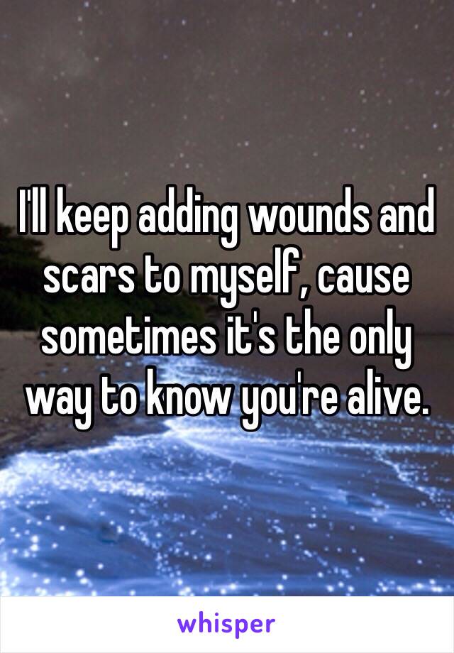 I'll keep adding wounds and scars to myself, cause sometimes it's the only way to know you're alive. 