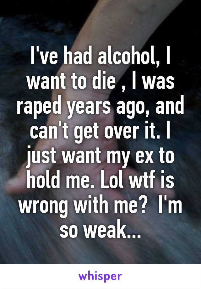 I've had alcohol, I want to die , I was raped years ago, and can't get over it. I just want my ex to hold me. Lol wtf is wrong with me?  I'm so weak...