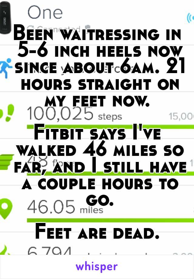 Been waitressing in 5-6 inch heels now since about 6am. 21 hours straight on my feet now. 

Fitbit says I've walked 46 miles so far, and I still have a couple hours to go.

Feet are dead.