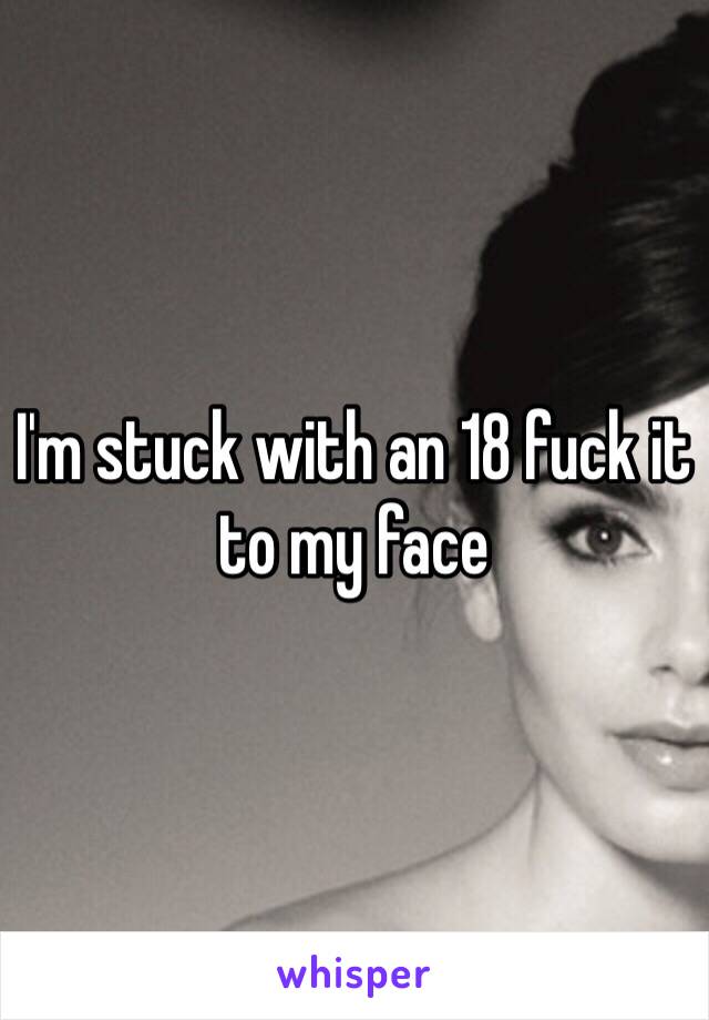 I'm stuck with an 18 fuck it to my face 