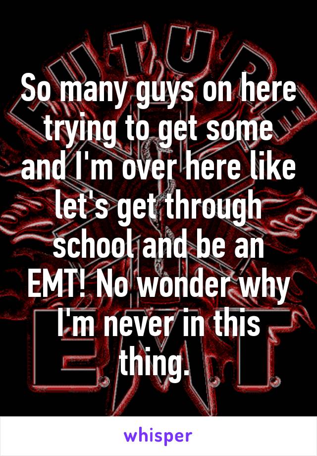 So many guys on here trying to get some and I'm over here like let's get through school and be an EMT! No wonder why I'm never in this thing. 