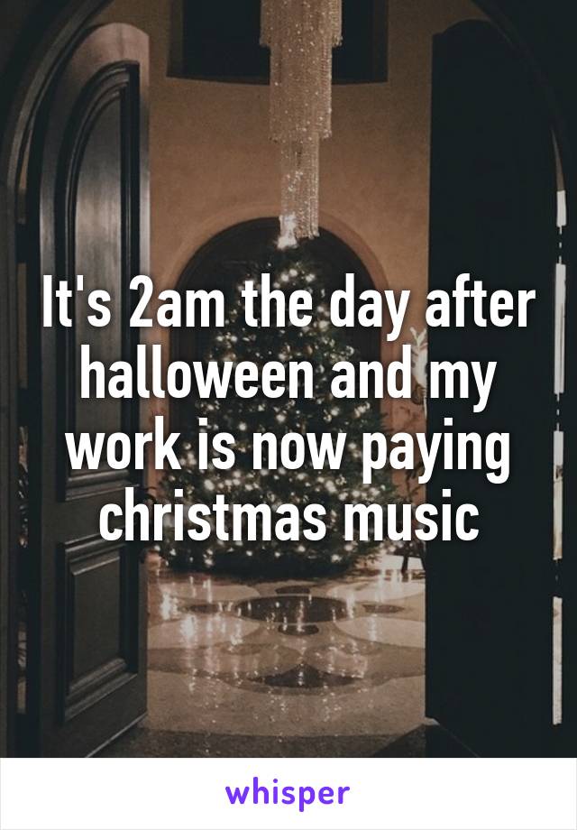 It's 2am the day after halloween and my work is now paying christmas music