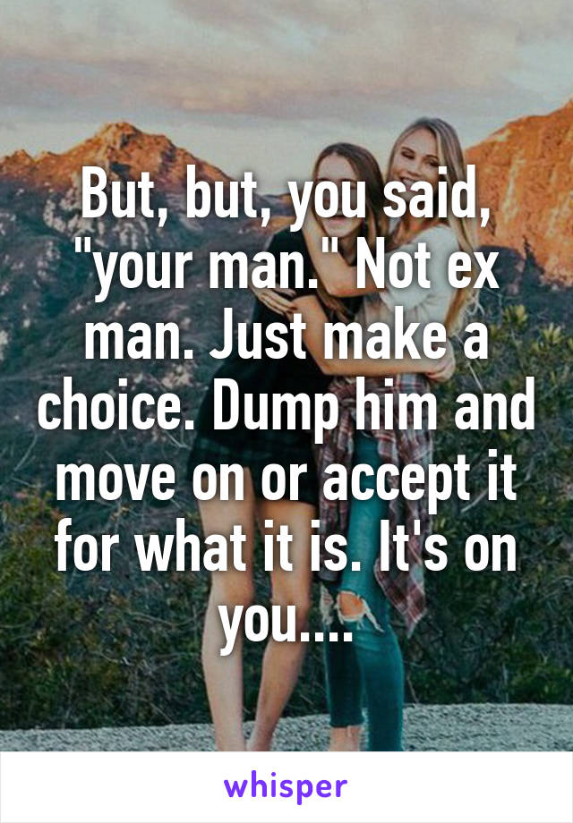 But, but, you said, "your man." Not ex man. Just make a choice. Dump him and move on or accept it for what it is. It's on you....