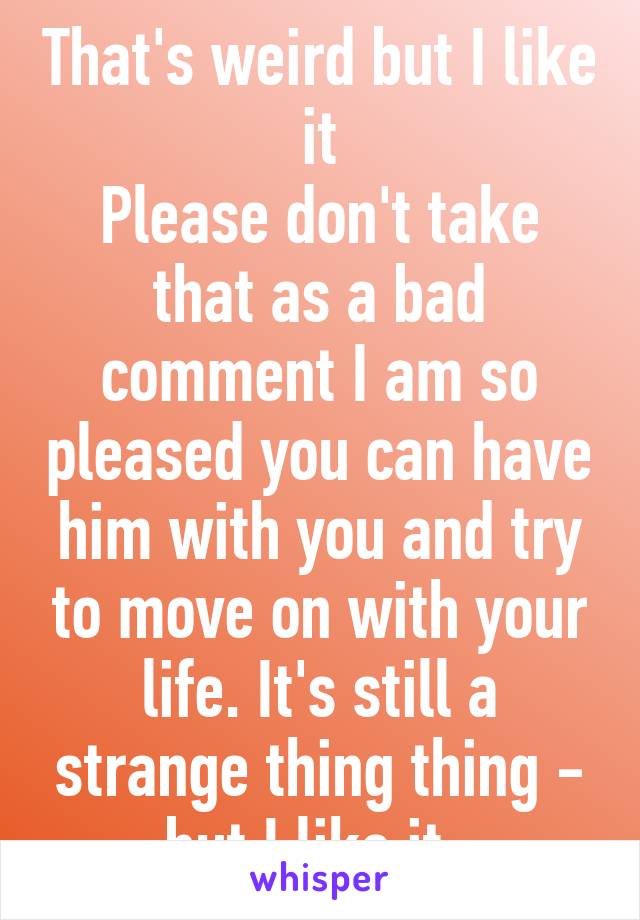 That's weird but I like it
Please don't take that as a bad comment I am so pleased you can have him with you and try to move on with your life. It's still a strange thing thing - but I like it. 