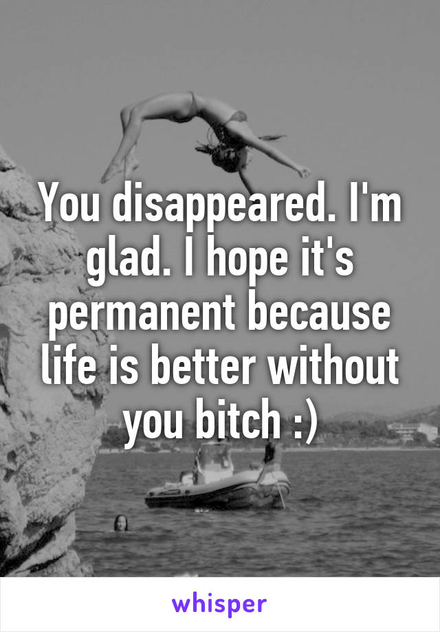 You disappeared. I'm glad. I hope it's permanent because life is better without you bitch :)