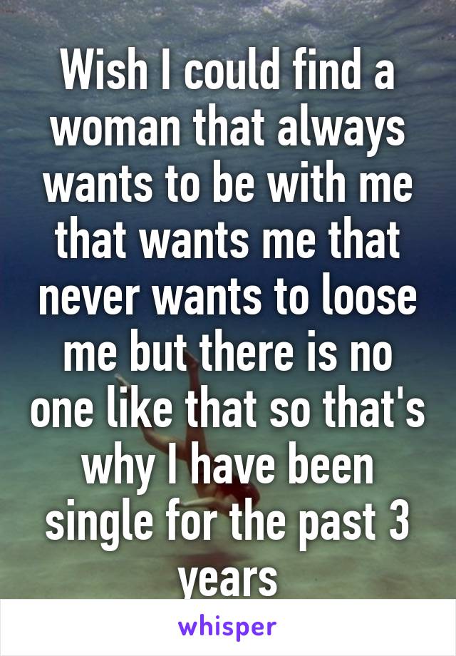 Wish I could find a woman that always wants to be with me that wants me that never wants to loose me but there is no one like that so that's why I have been single for the past 3 years