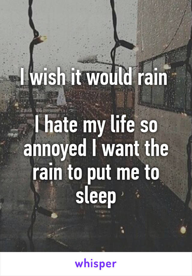 I wish it would rain 

I hate my life so annoyed I want the rain to put me to sleep