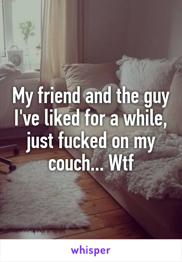 My friend and the guy I've liked for a while, just fucked on my couch... Wtf