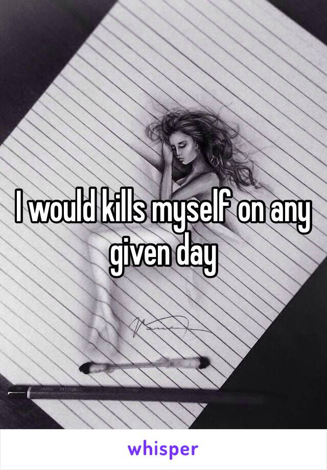 I would kills myself on any given day 