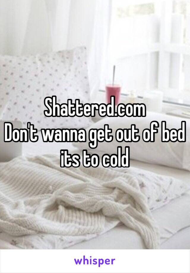 Shattered.com
Don't wanna get out of bed its to cold 