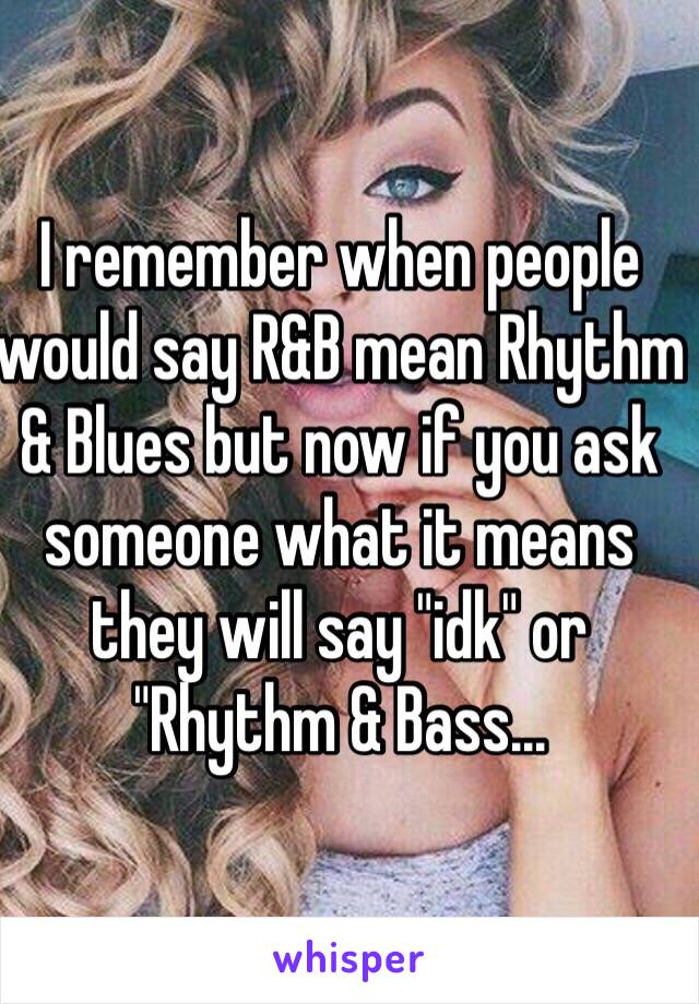 I remember when people would say R&B mean Rhythm & Blues but now if you ask someone what it means they will say "idk" or "Rhythm & Bass...