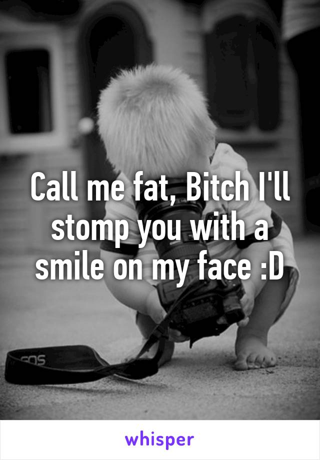 Call me fat, Bitch I'll stomp you with a smile on my face :D