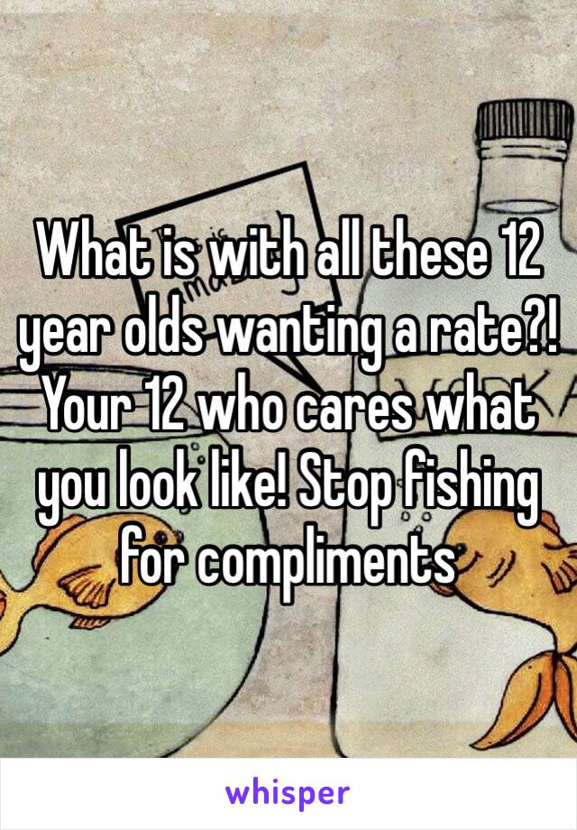 What is with all these 12 year olds wanting a rate?! Your 12 who cares what you look like! Stop fishing for compliments 