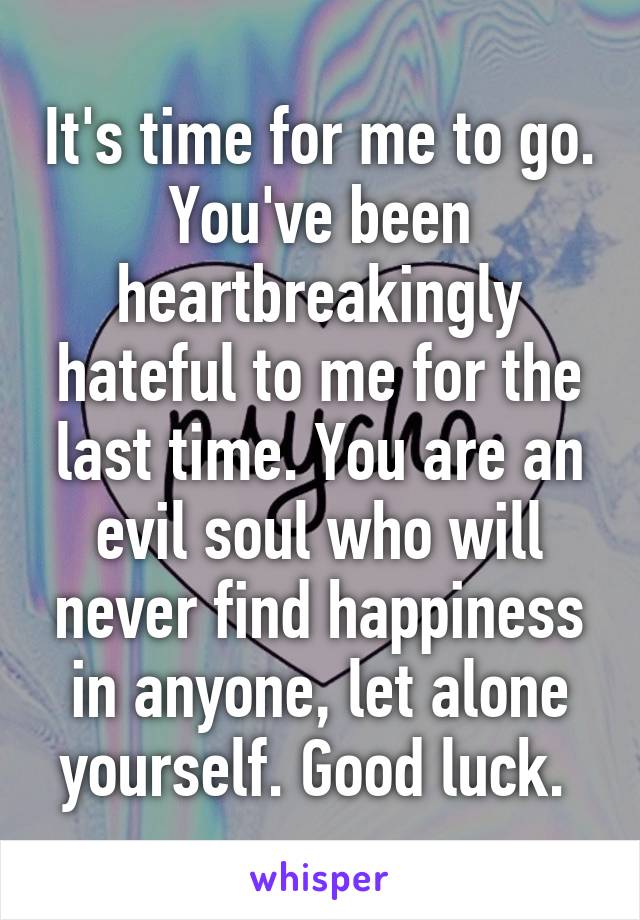 It's time for me to go. You've been heartbreakingly hateful to me for the last time. You are an evil soul who will never find happiness in anyone, let alone yourself. Good luck. 