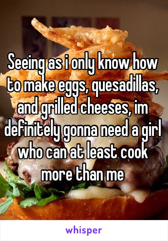 Seeing as i only know how to make eggs, quesadillas, and grilled cheeses, im definitely gonna need a girl who can at least cook more than me