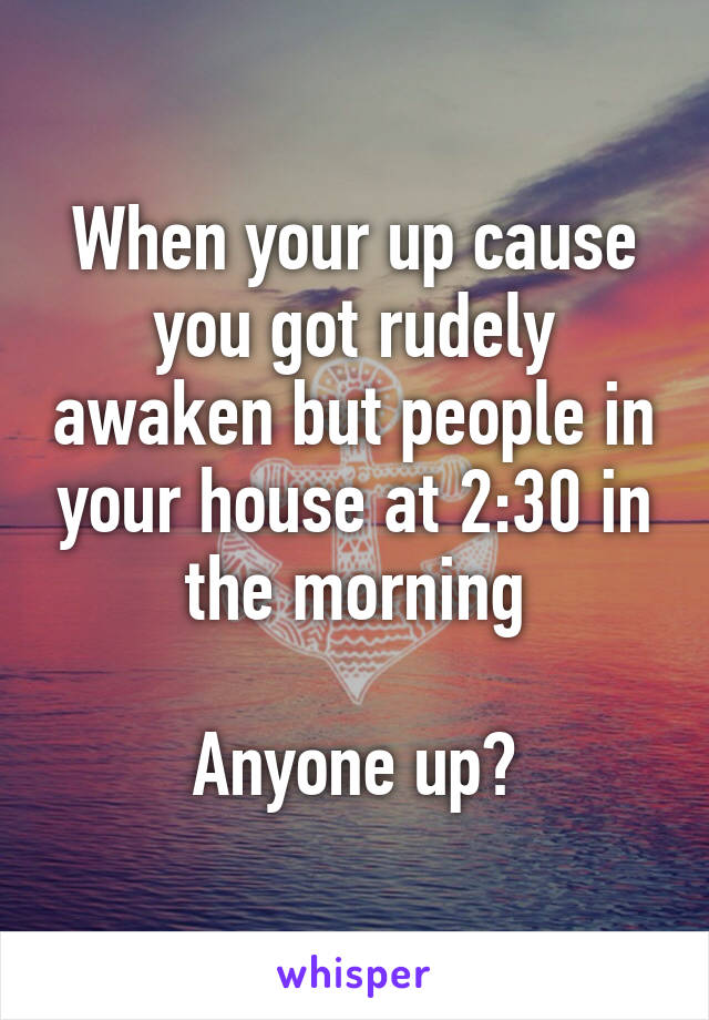 When your up cause you got rudely awaken but people in your house at 2:30 in the morning

Anyone up?