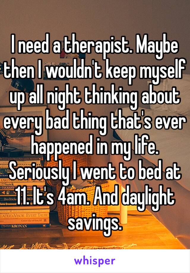 I need a therapist. Maybe then I wouldn't keep myself up all night thinking about every bad thing that's ever happened in my life. Seriously I went to bed at 11. It's 4am. And daylight savings.