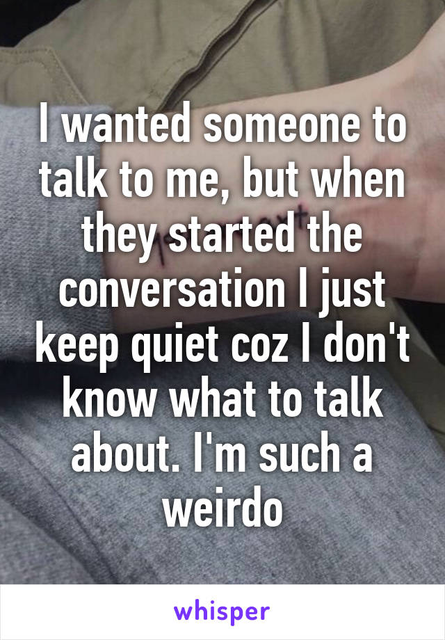 I wanted someone to talk to me, but when they started the conversation I just keep quiet coz I don't know what to talk about. I'm such a weirdo