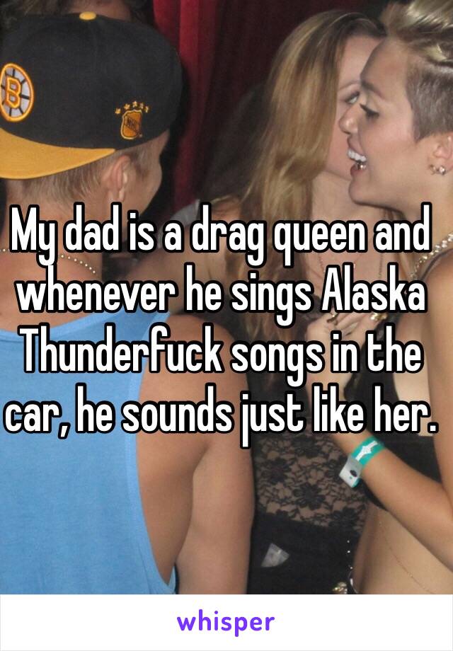 My dad is a drag queen and whenever he sings Alaska Thunderfuck songs in the car, he sounds just like her. 