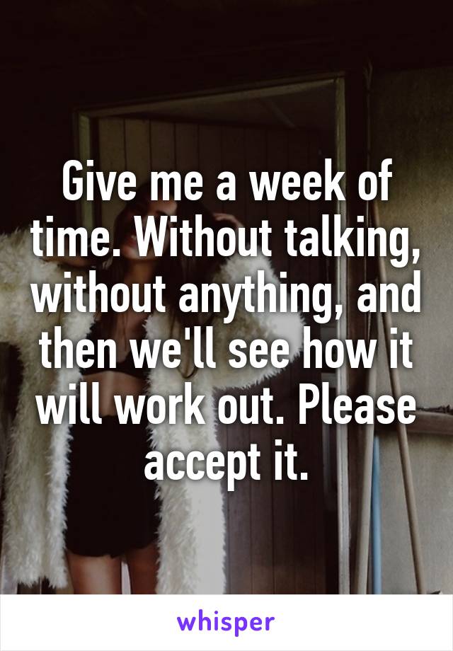 Give me a week of time. Without talking, without anything, and then we'll see how it will work out. Please accept it.