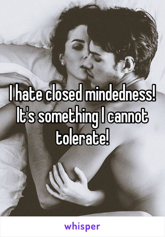 I hate closed mindedness! It's something I cannot tolerate!