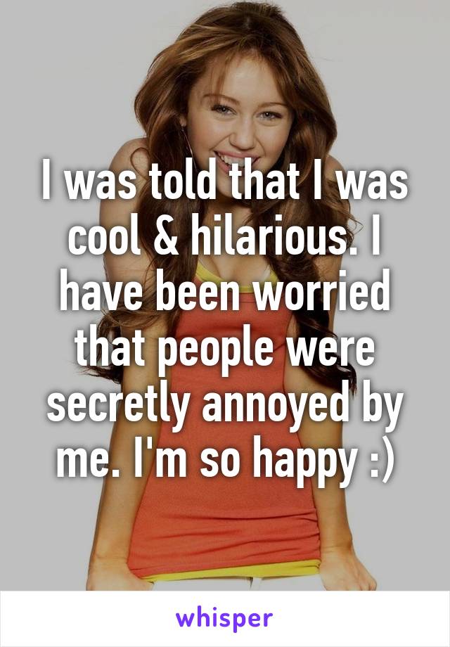 I was told that I was cool & hilarious. I have been worried that people were secretly annoyed by me. I'm so happy :)