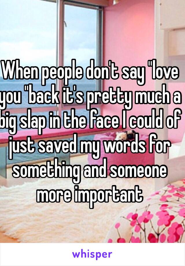 When people don't say "love you "back it's pretty much a big slap in the face I could of just saved my words for something and someone more important