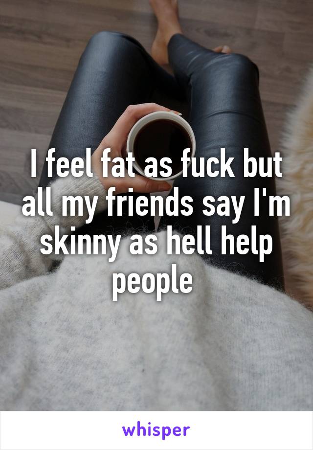 I feel fat as fuck but all my friends say I'm skinny as hell help people 